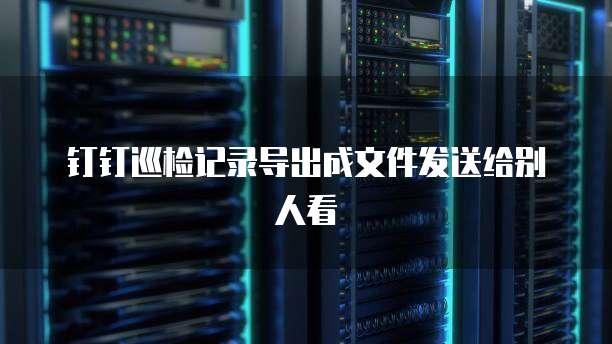 钉钉巡检记录导出成文件发送给别人看
