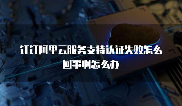 钉钉阿里云服务支持认证失败怎么回事啊怎么办