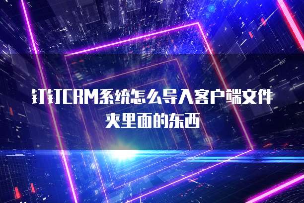 钉钉CRM系统怎么导入客户端文件夹里面的东西
