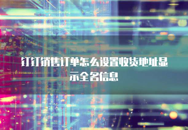 钉钉销售订单怎么设置收货地址显示全名信息