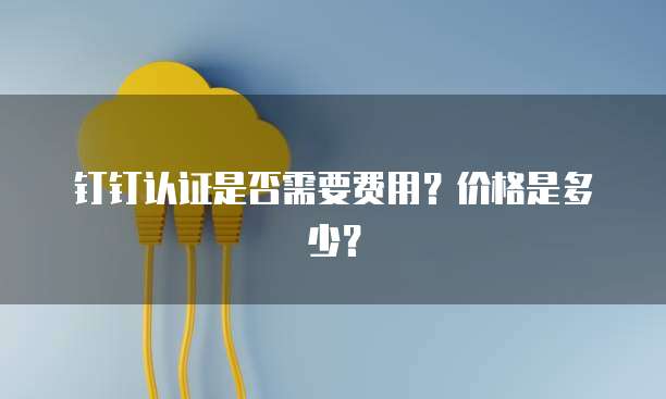 钉钉认证是否需要费用?价格是多少?