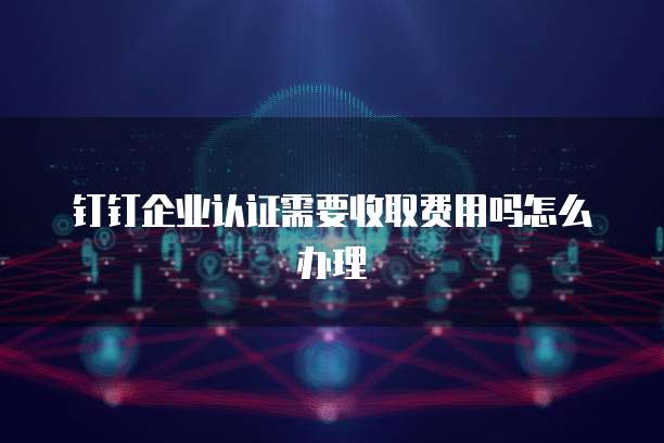 钉钉企业认证需要收取费用吗怎么办理