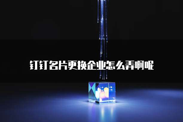 钉钉名片更换企业怎么弄啊呢