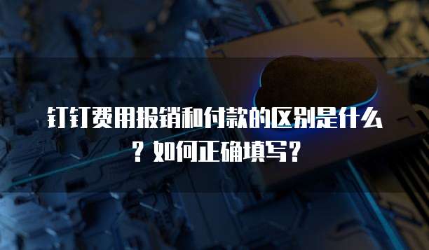 钉钉费用报销和付款的区别是什么?如何正确填写?
