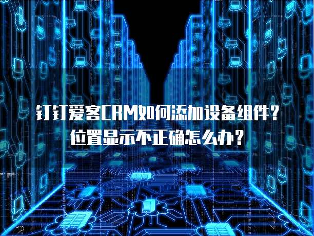 钉钉爱客CRM如何添加设备组件?位置显示不正确怎么办?