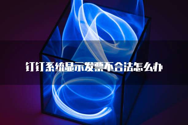 钉钉系统显示发票不合法怎么办