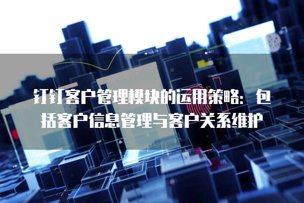 钉钉客户管理模块的运用策略:包括客户信息管理与客户关系维护