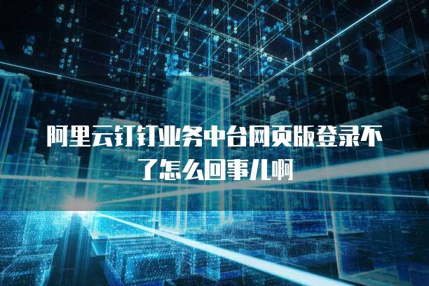 阿里云钉钉业务中台网页版登录不了怎么回事儿啊
