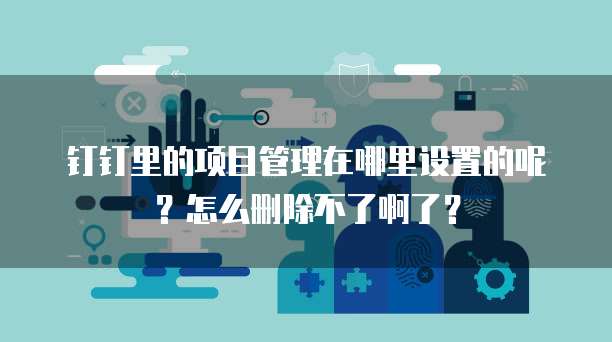钉钉里的项目管理在哪里设置的呢？怎么删除不了啊了？