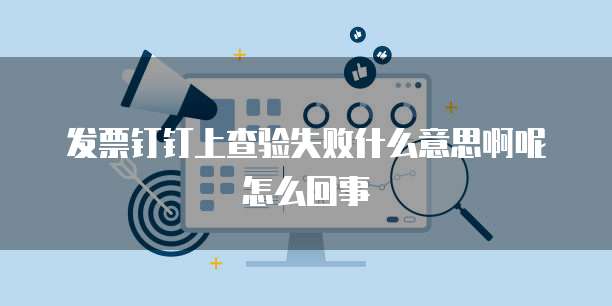 发票钉钉上查验失败什么意思啊呢怎么回事