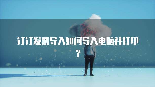 钉钉发票导入如何导入电脑并打印?
