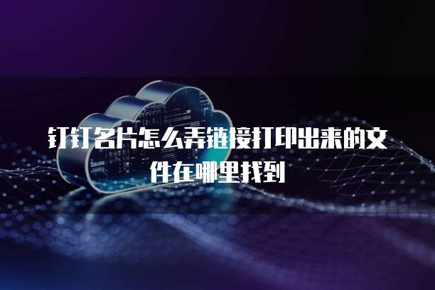 钉钉名片怎么弄链接打印出来的文件在哪里找到
