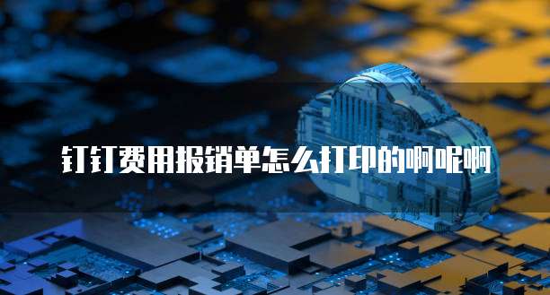 钉钉费用报销单怎么打印的啊呢啊