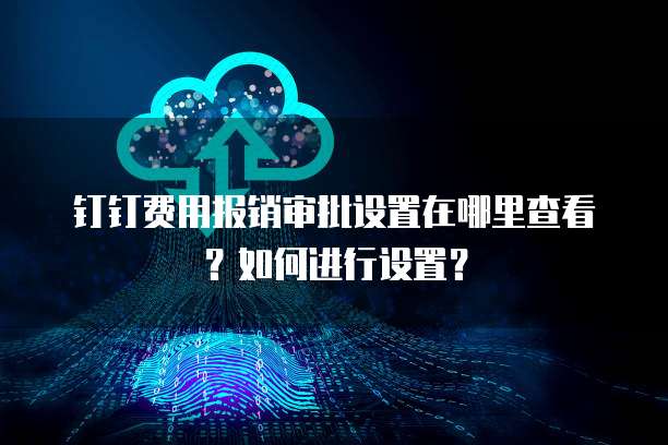 钉钉费用报销审批设置在哪里查看?如何进行设置?