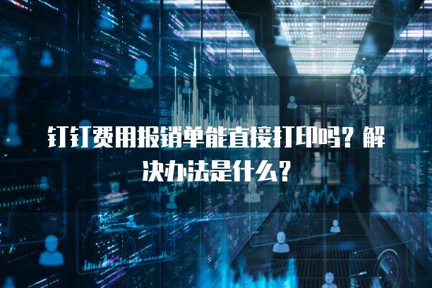 钉钉费用报销单能直接打印吗?解决办法是什么?