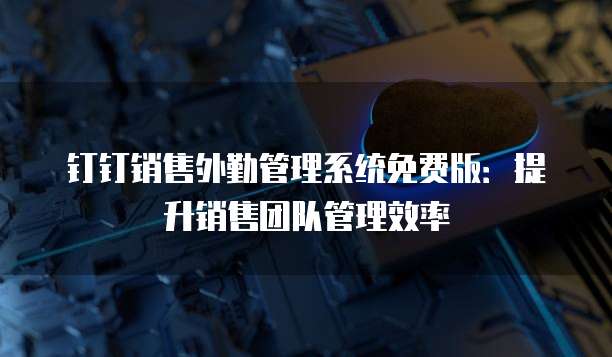钉钉销售外勤管理系统免费版:提升销售团队管理效率