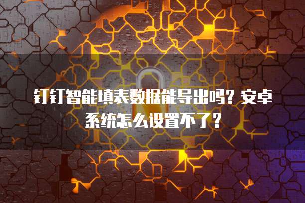 钉钉智能填表数据能导出吗?安卓系统怎么设置不了?