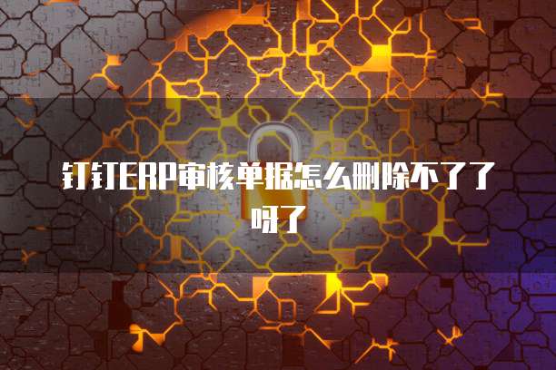 钉钉ERP审核单据怎么删除不了了呀了