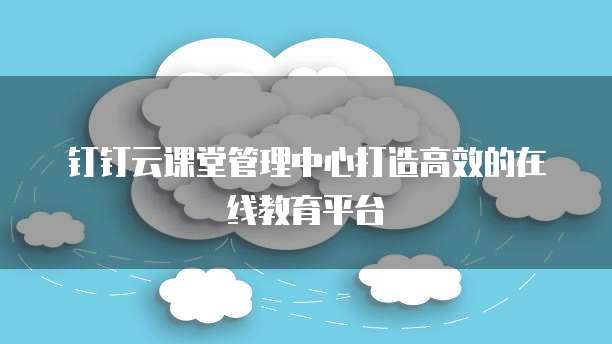 钉钉云课堂管理中心打造高效的在线教育平台