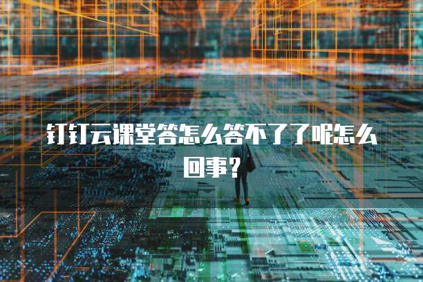 钉钉云课堂答怎么答不了了呢怎么回事?