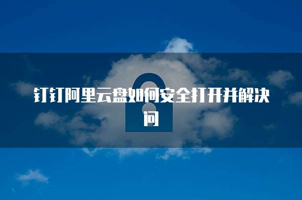 钉钉阿里云盘如何安全打开并解决问