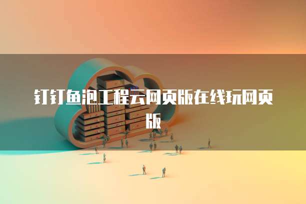 钉钉鱼泡工程云网页版在线玩网页版