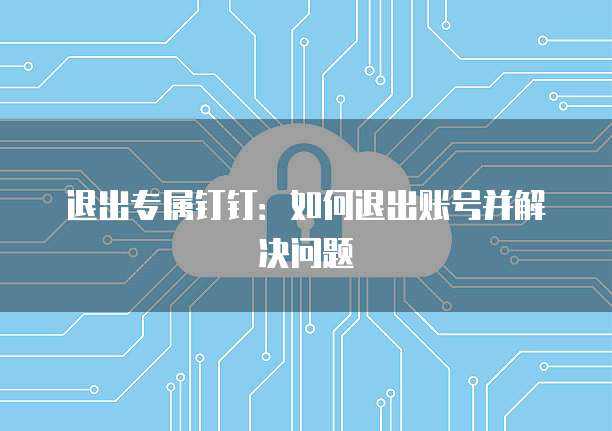 退出专属钉钉：如何退出账号并解决问题