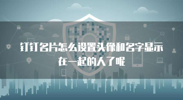 钉钉名片怎么设置头像和名字显示在一起的人了呢