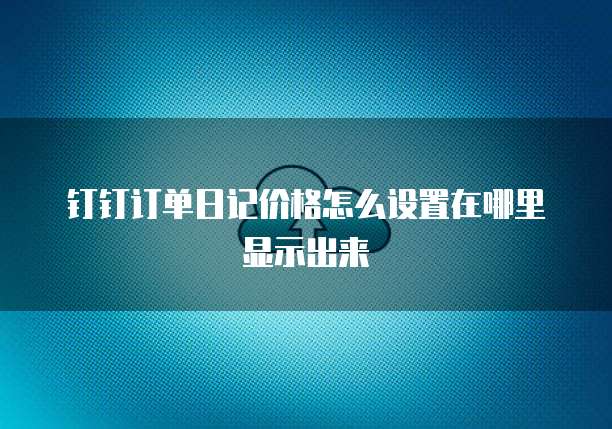 钉钉订单日记价格怎么设置在哪里显示出来
