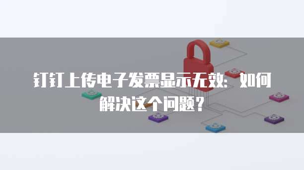 钉钉上传电子发票显示无效:如何解决这个问题?