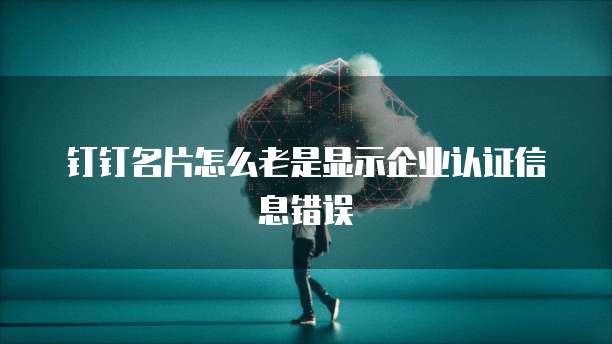 钉钉名片怎么老是显示企业认证信息错误
