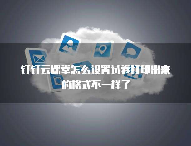 钉钉云课堂怎么设置试卷打印出来的格式不一样了