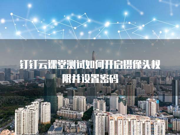 钉钉云课堂测试如何开启摄像头权限并设置密码