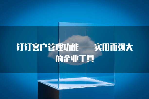 钉钉客户管理功能——实用而强大的企业工具