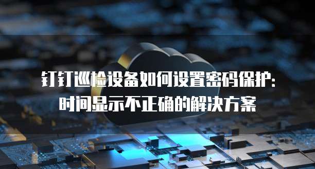 钉钉巡检设备如何设置密码保护:时间显示不正确的解决方案