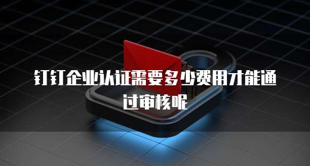 钉钉企业认证需要多少费用才能通过审核呢