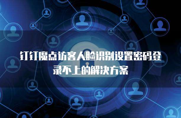 钉钉魔点访客人脸识别设置密码登录不上的解决方案