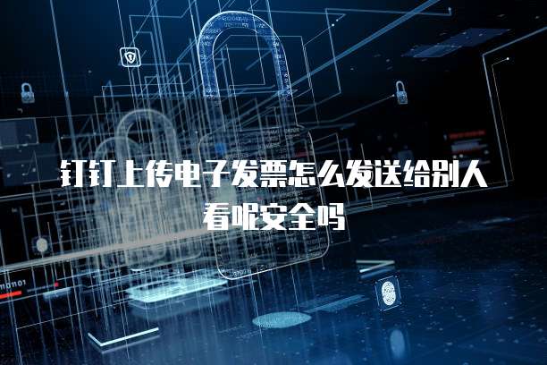 钉钉上传电子发票怎么发送给别人看呢安全吗