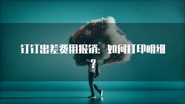 钉钉出差费用报销:如何打印明细?
