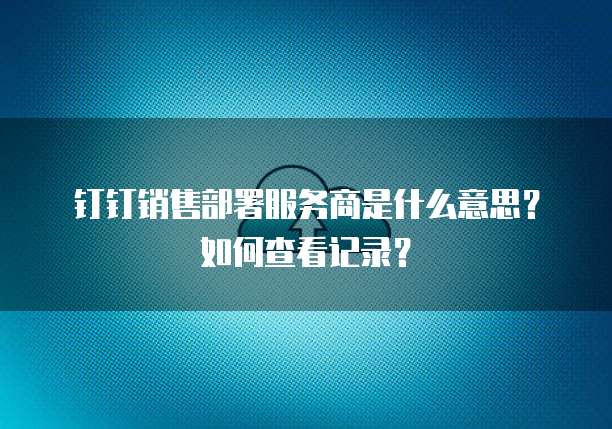 钉钉销售部署服务商是什么意思?如何查看记录?
