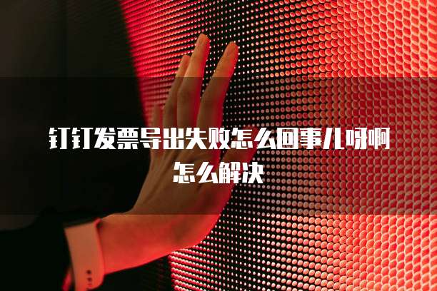 钉钉发票导出失败怎么回事儿呀啊怎么解决