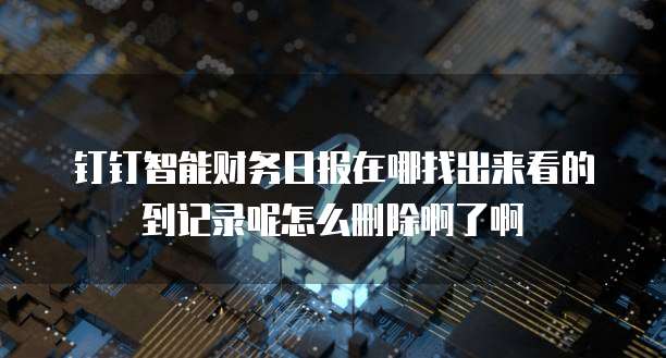 钉钉智能财务日报在哪找出来看的到记录呢怎么删除啊了啊