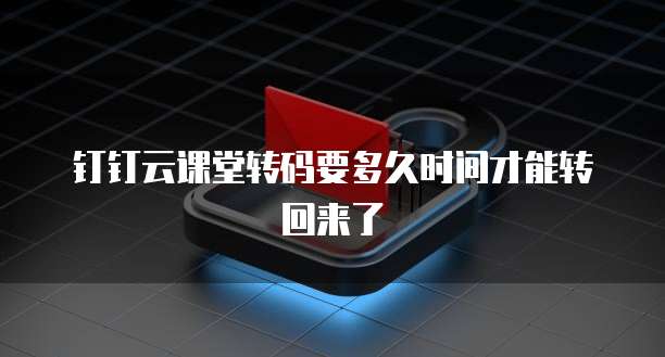 钉钉云课堂转码要多久时间才能转回来了