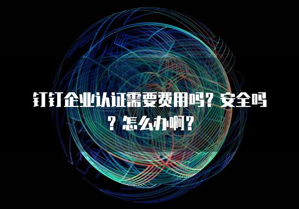 钉钉企业认证需要费用吗?安全吗?怎么办啊?