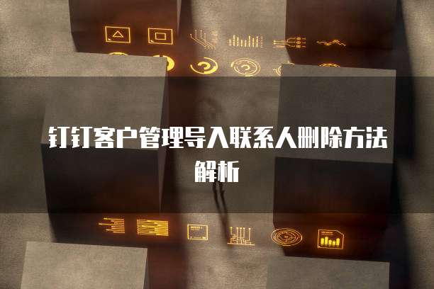 钉钉客户管理导入联系人删除方法解析