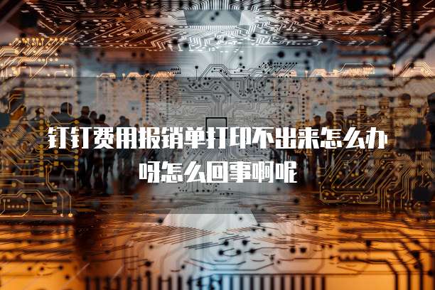 钉钉费用报销单打印不出来怎么办呀怎么回事啊呢