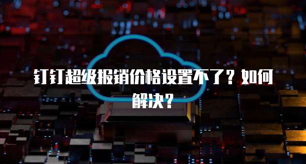 钉钉超级报销价格设置不了?如何解决?