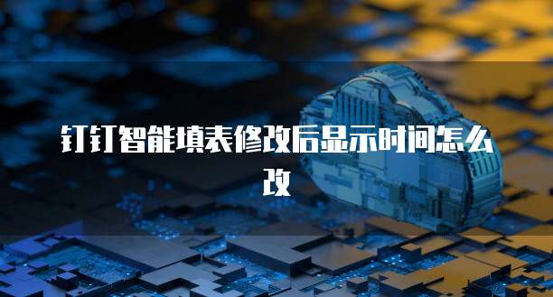 钉钉智能填表修改后显示时间怎么改