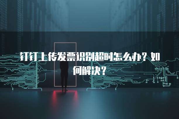 钉钉上传发票识别超时怎么办?如何解决?