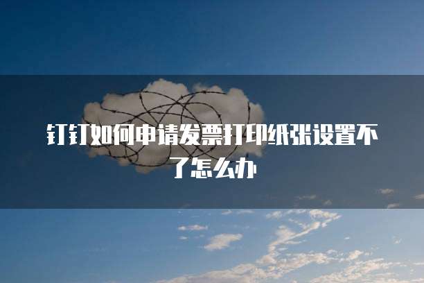 钉钉如何申请发票打印纸张设置不了怎么办